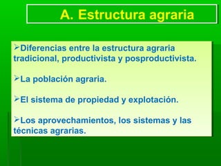 A. Estructura agrariaA. Estructura agraria
Diferencias entre la estructura agraria
tradicional, productivista y posproductivista.
La población agraria.
El sistema de propiedad y explotación.
Los aprovechamientos, los sistemas y las
técnicas agrarias.
Diferencias entre la estructura agraria
tradicional, productivista y posproductivista.
La población agraria.
El sistema de propiedad y explotación.
Los aprovechamientos, los sistemas y las
técnicas agrarias.
 