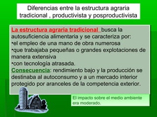 La estructura agraria tradicional busca la
autosuficiencia alimentaria y se caracteriza por:
•el empleo de una mano de obra numerosa
•que trabajaba pequeñas o grandes explotaciones de
manera extensiva
•con tecnología atrasada.
Consecuencia: rendimiento bajo y la producción se
destinaba al autoconsumo y a un mercado interior
protegido por aranceles de la competencia exterior.
La estructura agraria tradicional busca la
autosuficiencia alimentaria y se caracteriza por:
•el empleo de una mano de obra numerosa
•que trabajaba pequeñas o grandes explotaciones de
manera extensiva
•con tecnología atrasada.
Consecuencia: rendimiento bajo y la producción se
destinaba al autoconsumo y a un mercado interior
protegido por aranceles de la competencia exterior.
Diferencias entre la estructura agraria
tradicional , productivista y posproductivista
El impacto sobre el medio ambiente
era moderado.
El impacto sobre el medio ambiente
era moderado.
 