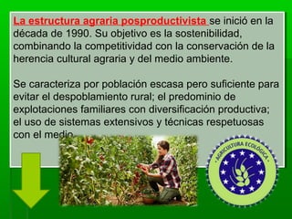 La estructura agraria posproductivista se inició en la
década de 1990. Su objetivo es la sostenibilidad,
combinando la competitividad con la conservación de la
herencia cultural agraria y del medio ambiente.
Se caracteriza por población escasa pero suficiente para
evitar el despoblamiento rural; el predominio de
explotaciones familiares con diversificación productiva;
el uso de sistemas extensivos y técnicas respetuosas
con el medio.
La estructura agraria posproductivista se inició en la
década de 1990. Su objetivo es la sostenibilidad,
combinando la competitividad con la conservación de la
herencia cultural agraria y del medio ambiente.
Se caracteriza por población escasa pero suficiente para
evitar el despoblamiento rural; el predominio de
explotaciones familiares con diversificación productiva;
el uso de sistemas extensivos y técnicas respetuosas
con el medio.
 