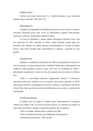 Público Alvo
           Famílias com renda mensal entre 3 e 5 salários mínimos, o que atualmente
significa valores entre R$ 1.966 e R$ 3.110.


           Abrangência
           O impacto da implantação de habitação de interesse social é maior no contexto
municipal. Ocupando locais antes vazios ou subutilizados; exigindo infra-estrutura,
transporte e comércio; modificando a dinâmica urbana.
           No caso de Uberlândia, o projeto adquire abrangência nacional. Como visto
nas entrevistas de APO realizadas no bairro Jardim Holanda, grande parte dos
moradores são oriundos de cidades próximas, principalmente nos estados de Minas
Gerais e São Paulo, atraídos pelas oportunidades de emprego e aquisição da casa
própria.


           Perfil Social
           Segundo os resultados do questionário de APO, essa população tem acesso aos
bens de consumo. As casas possuíam todo o mobiliário básico para o funcionamento da
residência: fogão, geladeira, armários, camas, sofá, mesa. As facilidades de crédito e
parcelamento aumentaram o acesso aos bens de consumo para essa classe nos últimos
anos.
           Todos os entrevistados possuíam equipamentos elétricos e eletrônicos:
televisores (vários por residência, com os modelos mais atuais); aparelhos de DVD;
vídeos-game; celulares; computadores com acesso à internet. A presença do automóvel
é muito forte, tanto que entre as primeiras modificações na casa estava a construção de
uma garagem.


           Perfil Econômico
           O público alvo do projeto é assistido pelos financiamentos do programa
‘Minha Casa, Minha Vida’ da Caixa Econômica Federal. As condições de compra do
imóvel pelo beneficiário, segundo a cartilha do programa, são as seguintes:
           • Não ter recebido subsídio direto ou indireto da União.
           • Não ser detentor de contrato de arrendamento no Programa de
           Arrendamento Residencial – PAR, no país.
 