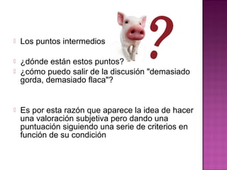  Los puntos intermedios
 ¿dónde están estos puntos?
 ¿cómo puedo salir de la discusión "demasiado
gorda, demasiado flaca"?
 Es por esta razón que aparece la idea de hacer
una valoración subjetiva pero dando una
puntuación siguiendo una serie de criterios en
función de su condición
 