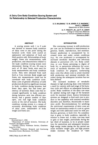 A Dairy Cow Body Condition Scoring System and
Its Relationship to Selected Production Characteristics
E. E. WILDMAN, I G. M. JONES, P. E. WAGNER, 2
and R. L. BOMAN 3
Department of Dairy Science
H. F. TROUTT, JR., and T. N. LESCH
College of Veterinary Medicine
Virginia Polytechnic Institute and State University
Blacksbu rg 24061
ABSTRACT
A scoring system with 1 to 5 scale
was devised to measure body condition
of dairy cows at any point during the
lactation cycle. Cows were scored on
appearance and palpation of back and
hind quarters only. Relationships of body
weight, frame size measurements, milk
production, and characteristics related to
the body condition scoring system were
determined. During 18 too, 28 cows in
each of 29 dairy herds were used for
body measurements and body condition
scores. Data were obtained from each
herd at 3-mo intervals. Body weight and
frame size measurements could not be
correlated with body condition score.
Dairy cows of greatest efficiency of milk
production showed no significant increase
in body condition during lactation, had
fewer days open, but had lower per-
sistency of lactation. Dairy cows that in-
creased significantly in body condition
during lactation were less efficient pro-
ducers, had a greater number of days
open, and had high body condition
scores at the end of lactation. The body
condition scoring system is a means of
accurately determining body condition
of dairy cows, independent of body
weight and frame size.
Received June 1, 1981.
1Department of Animal Sciences, University of
Vermont, Burlington 05405.
2Franklin County Extension Service, Chambers-
burg, PA 17201.
3Southern Piedmont Research and Continuing
Education Center, Blackstone, VA 23824.
INTRODUCTION
The continuing increase in milk production
per cow can be attributed to improvements in
genetics, health, reproduction, and nutrition.
Greater production is accompanied by in-
creased stress and under certain conditions
(e.g., fat cow syndrome) is accompanied by
increased metabolic disorders and infectious
diseases at parturition (10, 13). Body condi-
tion, or cow fitness pertaining to degree of
body fat, at parturition influences the occur-
rence of metabolic disorders (10). The ideal
body condition for pregnant, nonlactating
dairy cows that allows cows to attain maximal
milk production and minimal metabolic dis-
orders during the subsequent lactation has not
been defined.
The increased incidence of metabolic
diseases in high producing dairy cows indicates
a need for concern with each stage of the lacta-
tion cycle and effects on subsequent lactation
cycles. Body condition of the dairy cow must
be optimal during each stage of the lactation
cycle for maximal return. Ration formulation
systems are designed to feed each cow to pro-
duce to her capability with minimal metabolic
disorders and, therefore, theoretically to maxi-
mize profit. Recommendations for satisfying
the nutritional requirements of dairy cows are
based on maintenance needs of a cow at a given
weight and with additional needs for milk pro-
duction, gestation, or both (11). No considera-
tion is given to body condition, especially in
relation to frame size. A dairy cow may need
to gain or lose weight, particularly during the
last third of lactation, to be in proper condi-
tion for parturition and subsequent lactation.
High energy intake during the dry period can
cause excessive weight gain, and high protein
intake increases the incidence of "alert
1982 J Dairy Sci 65:495-501 495
 