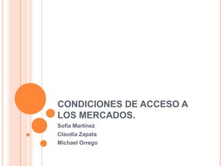 CONDICIONES DE ACCESO A
LOS MERCADOS.
Sofia Martínez
Claudia Zapata
Michael Orrego
 