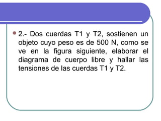 2.- Dos cuerdas T1 y T2, sostienen un
objeto cuyo peso es de 500 N, como se
ve en la figura siguiente, elaborar el
diagrama de cuerpo libre y hallar las
tensiones de las cuerdas T1 y T2.
 