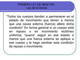 PRIMERA LEY DE NEWTON:
Ley de la inercia
“Todos los cuerpos tienden a permanecer en el
estado de movimiento que tienen a menos
que una causa externa (fuerza) altere dicha
condición” En forma general si un cuerpo está
en reposo o en movimiento rectilíneo
uniforme, “querrá” seguir en ese estado a
menos que una fuerza externa se aplique a
ese cuerpo y le haga cambiar esta condición
de reposo o movimiento.
 