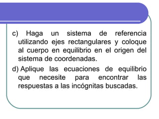 c) Haga un sistema de referencia
utilizando ejes rectangulares y coloque
al cuerpo en equilibrio en el origen del
sistema de coordenadas.
d) Aplique las ecuaciones de equilibrio
que necesite para encontrar las
respuestas a las incógnitas buscadas.
 