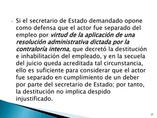 • Si el secretario de Estado demandado opone
como defensa que el actor fue separado del
empleo por virtud de la aplicación de una
resolución administrativa dictada por la
contraloría interna, que decretó la destitución
e inhabilitación del empleado, y en la secuela
del juicio queda acreditada tal circunstancia,
ello es suficiente para considerar que el actor
fue separado en cumplimiento de un deber
por parte del secretario de Estado; por tanto,
la destitución no implica despido
injustificado.
37
 