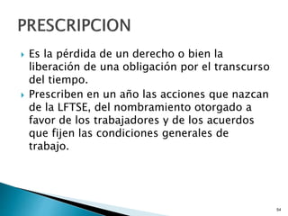  Es la pérdida de un derecho o bien la
liberación de una obligación por el transcurso
del tiempo.
 Prescriben en un año las acciones que nazcan
de la LFTSE, del nombramiento otorgado a
favor de los trabajadores y de los acuerdos
que fijen las condiciones generales de
trabajo.
54
 