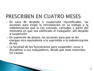  En caso de despido o suspensión injustificados, las
acciones para exigir la reinstalación en su trabajo o la
indemnización que la Ley concede, contados a partir del
momento en que sea notificado el trabajador, del despido
o suspensión
 En supresión de plazas, las acciones para que se les
otorgue otra equivalente a la suprimida o la indemnización
de ley
 La facultad de los funcionarios para suspender, cesar o
disciplinar a sus trabajadores, desde que sean conocidas
las causas.
56
 