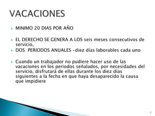  MINIMO 20 DIAS POR AÑO
 EL DERECHO SE GENERA A LOS seis meses consecutivos de
servicio,
 DOS PERIODOS ANUALES -diez días laborables cada uno
 Cuando un trabajador no pudiere hacer uso de las
vacaciones en los periodos señalados, por necesidades del
servicio, disfrutará de ellas durante los diez días
siguientes a la fecha en que haya desaparecido la causa
que impidiere
7
 