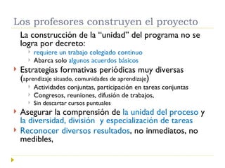 Los profesores construyen el proyecto La construcción de la “unidad” del programa no se logra por decreto:  requiere un trabajo colegiado continuo Abarca solo  algunos acuerdos básicos Estrategias formativas periódicas muy diversas ( aprendizaje situado, comunidades de aprendizaje ) Actividades conjuntas, participación en tareas conjuntas Congresos, reuniones, difusión de trabajos, Sin descartar cursos puntuales Asegurar la comprensión de  la unidad del proceso  y  la diversidad, división  y especialización de tareas Reconocer diversos resultados , no inmediatos, no medibles,  