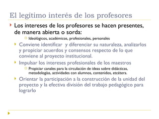 El legítimo interés de los profesores Los intereses de los profesores se hacen presentes, de manera abierta o sorda:  Ideológicos, académicos, profesionales, personales Conviene identificar  y diferenciar su naturaleza, analizarlos y propiciar acuerdos y consensos respecto de lo que conviene al proyecto institucional. Impulsar los intereses profesionales de los maestros Propiciar canales para la circulación de ideas sobre didácticas, metodologías, actividades con alumnos, contenidos, etcétera. Orientar la participación a la construcción de la unidad del proyecto y la efectiva división del trabajo pedagógico para lograrlo 