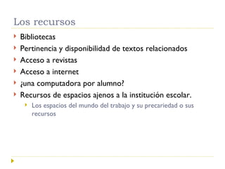 Los recursos Bibliotecas Pertinencia y disponibilidad de textos relacionados Acceso a revistas Acceso a internet ¿una computadora por alumno? Recursos de espacios ajenos a la institución escolar. Los espacios del mundo del trabajo y su precariedad o sus recursos 