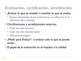 Evaluación, certificación, acreditación ¿Evaluar lo que se enseña? o enseñar lo que se evalúa.  El peso desmedido de las evaluaciones, su influencia en la definición del contenido Certificaciones y acreditaciones externas, Cada vez más invasivas  Cada vez más estandarizadas Diferente prestigio? ¿Medir para Evaluar?  o evaluar solo lo que se puede medir. El papel de la evaluación en el impulso a la calidad 