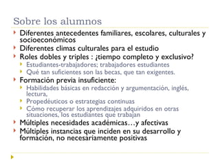 Sobre los alumnos Diferentes antecedentes familiares, escolares, culturales y socioeconómicos Diferentes climas culturales para el estudio Roles dobles y triples : ¿tiempo completo y exclusivo?  Estudiantes-trabajadores; trabajadores estudiantes Qué tan suficientes son las becas, que tan exigentes. Formación previa insuficiente: Habilidades básicas en redacción y argumentación, inglés, lectura,  Propedéuticos o estrategias continuas Cómo recuperar los aprendizajes adquiridos en otras situaciones, los estudiantes que trabajan  Múltiples necesidades académicas…y afectivas Múltiples instancias que inciden en su desarrollo y formación, no necesariamente positivas 