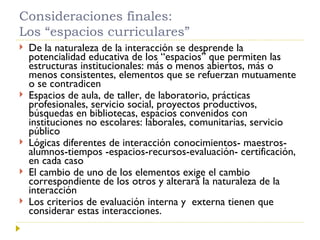 Consideraciones finales: Los “espacios curriculares” De la naturaleza de la interacción se desprende la potencialidad educativa de los “espacios” que permiten las estructuras institucionales: más o menos abiertos, más o menos consistentes, elementos que se refuerzan mutuamente o se contradicen Espacios de aula, de taller, de laboratorio, prácticas profesionales, servicio social, proyectos productivos, búsquedas en bibliotecas, espacios convenidos con instituciones no escolares: laborales, comunitarias, servicio público Lógicas diferentes de interacción conocimientos- maestros-alumnos-tiempos -espacios-recursos-evaluación- certificación,  en cada caso El cambio de uno de los elementos exige el cambio correspondiente de los otros y alterará la naturaleza de la interacción Los criterios de evaluación interna y  externa tienen que considerar estas interacciones. 