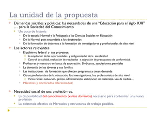 La unidad de la propuesta Demandas sociales y políticas: las necesidades de una “Educación para el siglo XXI” … para la Sociedad del Conocimiento Un poco de historia De la escuela Normal y la Pedagogía a las Ciencias Sociales en Educación De la Normal post secundaria a los doctorados De la formación de docentes a la formación de investigadores y profesionales de alto nivel Los actores relevantes El gobierno federal  y  sus proyectos: La ampliación de las oportunidades  y obligatoriedad de la  escolaridad Control de calidad, evaluación de resultados  y asignación de presupuesto de conformidad.  Profesores y maestros en busca de superación. Sindicatos, asociaciones gremiales La demanda de los jóvenes y sus familias Las instituciones  de formación que ofrecen programas y crean demanda Otros profesionales de la educación, los investigadores, los profesionistas de alto nivel Varias ramas: evaluación, gestión, administración, elaboración de materiales, uso de medios… Maestrias y doctorados diferenciados? Necesidad social de una profesión vs.  La disponibilidad  del conocimiento (varios dominios)  necesario para conformar una nueva profesión La existencia efectiva de Mercados y estructuras de trabajo posibles.  