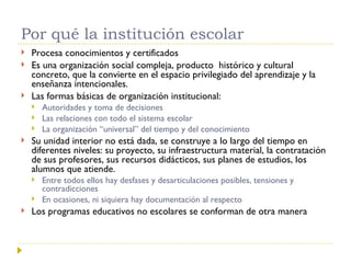 Por qué la institución escolar Procesa conocimientos y certificados  Es una organización social compleja, producto  histórico y cultural concreto, que la convierte en el espacio privilegiado del aprendizaje y la enseñanza intencionales. Las formas básicas de organización institucional: Autoridades y toma de decisiones Las relaciones con todo el sistema escolar La organización “universal” del tiempo y del conocimiento Su unidad interior no está dada, se construye a lo largo del tiempo en diferentes niveles: su proyecto, su infraestructura material, la contratación de sus profesores, sus recursos didácticos, sus planes de estudios, los alumnos que atiende.  Entre todos ellos hay desfases y desarticulaciones posibles, tensiones y contradicciones En ocasiones, ni siquiera hay documentación al respecto Los programas educativos no escolares se conforman de otra manera  
