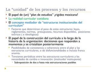 La “unidad” de los procesos y los recursos El papel de (un) “plan de estudios” ¿rigidez mexicana? La realidad curricular cotidiana El  concepto mediador de “estructuras institucionales del curriculum” Factores que determinan el peso de estas estructuras: leyes, reglamentos, normas,  presupuesto, recursos disponibles,  posiciones teóricas ( e ideológicas)  El papel de la construcción del currículo a lo largo de la historia de la organización: decisiones que responden a momentos y se cristalizan posteriormente Posibilidades de consistencia y coherencia entre el plan y las estructuras curriculares, o de disfuncionalidades o incluso franca anomia. Tensiones periódicas entre las estructuras curriculares y las necesidades de cambio e innovación: (instituido/ instituyente) Sobreposición de dos o hasta más estructuraciones posibles 