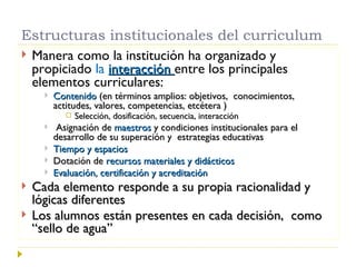 Estructuras institucionales del curriculum Manera como la institución ha organizado y propiciado  la  interacción  entre los principales elementos curriculares: Contenido  (en términos amplios: objetivos,  conocimientos, actitudes, valores, competencias, etcétera ) Selección, dosificación, secuencia, interacción Asignación de  maestros  y condiciones institucionales para el desarrollo de su superación y  estrategias educativas Tiempo y espacios Dotación de  recursos materiales y didácticos Evaluación, certificación y acreditación Cada elemento responde a su propia racionalidad y  lógicas diferentes Los alumnos están presentes en cada decisión,  como “sello de agua” 
