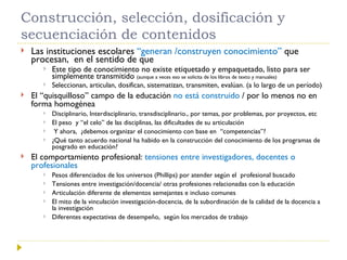Construcción, selección, dosificación y secuenciación de contenidos Las instituciones escolares  “generan /construyen conocimiento”  que procesan,  en el sentido de que  Este tipo de conocimiento no existe etiquetado y empaquetado, listo para ser simplemente transmitido  (aunque a veces eso se solicita de los libros de texto y manuales) Seleccionan, articulan, dosifican, sistematizan, transmiten, evalúan. (a lo largo de un período) El “quisquilloso” campo de la educación  no está construido  / por lo menos no en forma homogénea Disciplinario, Interdisciplinario, transdisciplinario., por temas, por problemas, por proyectos, etc El peso  y “el celo” de las disciplinas, las dificultades de su articulación Y ahora,  ¿debemos organizar el conocimiento con base en  “competencias”? ¿Qué tanto acuerdo nacional ha habido en la construcción del conocimiento de los programas de posgrado en educación? El comportamiento profesional:  tensiones entre investigadores, docentes o profesionales  Pesos diferenciados de los universos (Phillips) por atender según el  profesional buscado  Tensiones entre investigación/docencia/ otras profesiones relacionadas con la educación Articulación diferente de elementos semejantes e incluso comunes El mito de la vinculación investigación-docencia, de la subordinación de la calidad de la docencia a la investigación Diferentes expectativas de desempeño,  según los mercados de trabajo 