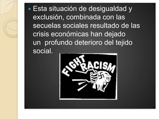   Esta situación de desigualdad y
    exclusión, combinada con las
    secuelas sociales resultado de las
    crisis económicas han dejado
    un profundo deterioro del tejido
    social.
 