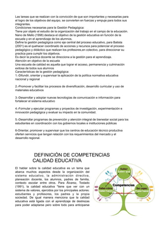 Las tareas que se realizan con la convicción de que son importantes y necesarias para
el logro de los objetivos del equipo, se convierten en fuerzas y empuje para todos sus
integrantes.
Condiciones necesarias para la Gestión Pedagógica:
Tiene por objeto el estudio de la organización del trabajo en el campo de la educación.
Nano de Mello (1998) destaca el objetivo de la gestión educativa en función de la
escuela y en el aprendizaje de los alumnos,
Define la gestión pedagógica como eje central del proceso educativo, para Batista
(2001) es el quehacer coordinado de acciones y recursos para potenciar el proceso
pedagógico y didáctico que realizan los profesores,en colectivo, para direccionar su
practica para cumplir los objetivos.
Es decir la practica docente se direcciona a la gestión para el aprendizaje.
Atención en objetivo de la escuela
Una escuela de calidad es aquella que lograr el acceso, permanencia y culminación
exitosa de todos sus alumnos
Características de la gestión pedagógica:
1.-Difundir, orientar y supervisar la aplicación de la política normativa educativa
nacional y regional
2.-Promover y facilitar los procesos de diversificación, desarrollo curricular y uso de
materiales educativos
3.-Desarrollar y adoptar nuevas tecnologías de comunicación e información para
fortalecer el sistema educativo
4.-Formular y ejecutar programas y proyectos de investigación, experimentación e
innovación pedagógica y evaluar su impacto en la comunidad.
5.-Desarrollar programas de prevención y atención integral de bienestar social para los
estudiantes en coordinación con los gobiernos locales e instituciones públicas
6-Orientar, promover y supervisar que los centros de educación técnico productiva
oferten servicios que tengan relación con los requerimientos del mercado y el
desarrollo regional.
DEFINICIÓN DE COMPETENCIAS
CALIDAD EDUCATIVA
El hablar sobre la calidad educativa es un tema que
abarca muchos aspectos desde la organización del
sistema educativo, la administración directiva,
planeación docente, los alumnos, padres de familia,
contexto escolar entre otros. Para Álvarez, Tostado
(1991), la calidad educativa "tiene que ver con un
sistema de valores, ejercidos por los principales actores:
estudiantes y profesores, los padres y la propia
sociedad. De igual manera menciona que la calidad
educativa está ligada con el aprendizaje de destrezas
para poder adaptarse pero sobre todo para anticiparse
 