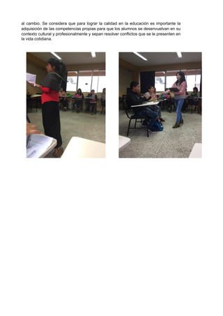 al cambio. Se considera que para lograr la calidad en la educación es importante la
adquisición de las competencias propias para que los alumnos se desenvuelvan en su
contexto cultural y profesionalmente y sepan resolver conflictos que se le presenten en
la vida cotidiana.
 