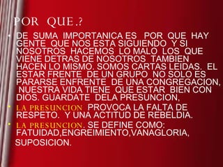 POR  QUE.? DE  SUMA  IMPORTANICA ES  POR  QUE  HAY GENTE  QUE NOS ESTA SIGUIENDO  Y SI NOSOTROS  HACEMOS  LO MALO  LOS  QUE VIENE DETRAS DE NOSOTROS  TAMBIEN HACEN LO MISMO. SOMOS CARTAS LEIDAS.  EL  ESTAR FRENTE  DE UN GRUPO  NO SOLO ES PARARSE ENFRENTE  DE UNA CONGREGACION,  NUESTRA VIDA TIENE  QUE ESTAR  BIEN CON DIOS. GUARDATE  DELA PRESUNCION,  LA PRESUNCION   PROVOCA LA FALTA DE RESPETO.  Y UNA ACTITUD DE REBELDIA. LA PRESUNCION . SE DEFINE COMO: FATUIDAD,ENGREIMIENTO,VANAGLORIA, SUPOSICION. 