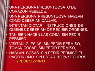 UNA PERSONA PRESUNTUOSA  O DE CORAZON REBELDE. UNA PERSONA  PRESUNTUOSA  HABLAN COMO DEBERIAN CALLAR. INTENTAN DICTAR  INSTRUCCIONES  DE QUIENES DEBERIAN DE RECIBIR ORDENES. TAN BIEN HACEN LAS COSA  SIN PEDIR PERMISO.  VISITAN IGLESIAS  SIN PEDIR PERMISO, TOMAN COSAS  SIN PEDIR PERMISO, HABLAN  COSAS  SIN PEDIR PERMISO,EL PASTOR DIJO  SIN ESTAR  100% SEGUROS  2PEDRO 2-10-11 