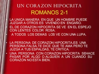 UN CORAZON HIPOCRITA ROMANOS 2-1 LA UNICA MANERA  EN QUE  UN HOMBRE PUEDE JUZGAR A OTROS ES  VIVENDO EN  ENGAÑO. EL DE CORAZON HIPOCRITA  SE VE  EN EL ESPEJO  CON LENTES  COLOR  ROSA. A TODOS  LOS DEMAS  LOS VE CON UNA LUPA. LA PERSONA  DE CORAZON HIPOCRITA,ES  UNA PERSONA FALSA,TE DICE  QUE TE AMA PERO TE JUZGA A TUS ESPALDAS, TE CRITICA. UNA  PERSONA  CON CORAZON HIPOCRITA  SE HACE PASAR  POR  ALGO  O ALGUIEN  A  UN  CUANDO  SU CORAZON NO ESTA BIEN. 