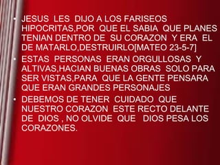 JESUS  LES  DIJO A LOS FARISEOS  HIPOCRITAS,POR  QUE EL SABIA  QUE PLANES TENIAN DENTRO DE  SU CORAZON  Y ERA  EL DE MATARLO,DESTRUIRLO[MATEO 23-5-7] ESTAS  PERSONAS  ERAN ORGULLOSAS  Y ALTIVAS,HACIAN BUENAS OBRAS  SOLO PARA SER VISTAS,PARA  QUE LA GENTE PENSARA  QUE ERAN GRANDES PERSONAJES DEBEMOS DE TENER  CUIDADO  QUE NUESTRO CORAZON  ESTE RECTO DELANTE  DE  DIOS , NO OLVIDE  QUE  DIOS PESA LOS CORAZONES. 