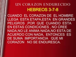 UN CORAZON ENDURECIDO HEBREOS 3-7-8 CUANDO  EL CORAZON DE  EL HOMBRE  LLEGA  ESTA ETAPA,ESTA  EN GRANDES PELIGROS  ,POR  QUE  CUANDO  ESTA  EN ESTAS CONDICIONES , NO CREE NADA,NO LE ANIMA NADA,NO ESTA DE  ACUERDO CON NADA,  ENTONCES  ES DE SUMA  IMPORTANCIA  QUE MI CORAZON   NO SE ENDURESCA. 