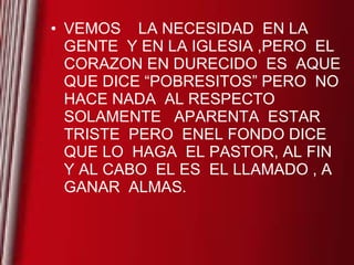 VEMOS  LA NECESIDAD  EN LA GENTE  Y EN LA IGLESIA ,PERO  EL CORAZON EN DURECIDO  ES  AQUE  QUE DICE “POBRESITOS” PERO  NO HACE NADA  AL RESPECTO SOLAMENTE  APARENTA  ESTAR TRISTE  PERO  ENEL FONDO DICE  QUE LO  HAGA  EL PASTOR, AL FIN  Y AL CABO  EL ES  EL LLAMADO , A GANAR  ALMAS.  
