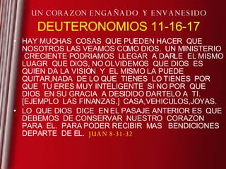 UN CORAZON ENGAÑADO  Y ENVANESIDO DEUTERONOMIOS 11-16-17 HAY MUCHAS  COSAS  QUE PUEDEN HACER  QUE NOSOTROS LAS VEAMOS COMO DIOS.  UN MINISTERIO  CRECIENTE PODRIAMOS  LLEGAR  A DARLE  EL MISMO LUAGR  QUE DIOS, NO OLVIDEMOS  QUE DIOS  ES QUIEN DA LA VISION  Y  EL MISMO LA PUEDE  QUITAR,NADA  DE LO QUE  TIENES  LO TIENES  POR  QUE  TU ERES MUY INTELIGENTE  SI NO POR  QUE DIOS  EN SU GRACIA  A DESIDIDO DARTELO A  TI. [EJEMPLO  LAS FINANZAS.]  CASA,VEHICULOS,JOYAS. LO  QUE DIOS  DICE  EN EL PASAJE ANTERIOR ES  QUE DEBEMOS  DE CONSERVAR  NUESTRO  CORAZON PARA  EL.  PARA PODER RECIBIR  MAS  BENDICIONES  DEPARTE  DE EL.  JUAN 8-31-32 