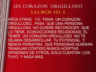 UN CORAZON  ORGULLOSO SALMOS 101-5 AÑOS ATRAS  YO  TENIA  UN CORAZON ORGULLOSO,  PASA  QUE UNA PERSONA ORGULLOSA  NO QUIERE RECONOCER  QUE  LO TIENE. [CONVICCIONES RELIGIOSAS]  EL TENER  UN CORAZON ORGULLOSO  NO TE DEJARA DESARROLLAR  TU POTENCIAL  Y MENOS PERMITIRA  QUE PERSONAS QUIERAN TRABAJAR CONTIGO,NUNCA ACEPTAS OPINIONES DE OTROS, SOLO CUENTAN  LOS TUYO  Y NADA MAS. 