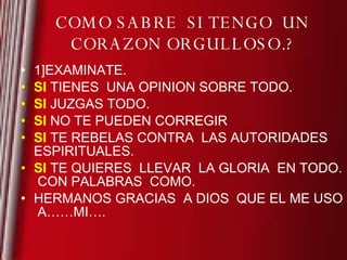 COMO SABRE  SI TENGO  UN CORAZON ORGULLOSO.? 1]EXAMINATE. SI  TIENES  UNA OPINION SOBRE TODO. SI  JUZGAS TODO. SI  NO TE PUEDEN CORREGIR SI  TE REBELAS CONTRA  LAS AUTORIDADES ESPIRITUALES. SI  TE QUIERES  LLEVAR  LA GLORIA  EN TODO.  CON PALABRAS  COMO. HERMANOS GRACIAS  A DIOS  QUE EL ME USO  A……MI…. 