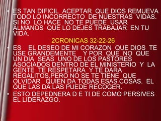 ES TAN DIFICIL  ACEPTAR  QUE DIOS REMUEVA TODO LO INCORRECTO  DE NUESTRAS  VIDAS.  SI NO  LO HACE  NO TE PUEDE  USAR  ALMANOS  QUE LO DEJES TRABAJAR  EN TU VIDA. 2CRONICAS 32-22-26 ES  EL DESEO DE MI CORAZON  QUE DIOS  TE USE GRANDEMENTE  Y POR  QUE  NO  QUE  UN DIA  SEAS  UNO DE LOS PASTORES  ASOCIADOS DENTRO DE EL MINISTERIO  Y  LA GENTE  TE RESPETARA  Y TE DARA REGALITOS,PERO NO SE TE TIENE  QUE OLVIDAR  QUIEN DA TODAS ESAS COSAS.  EL QUE LAS DA LAS PUEDE RECOGER. ESTO DEPEDNERA D E TI DE COMO PERSIVES  EL LIDERAZGO. 