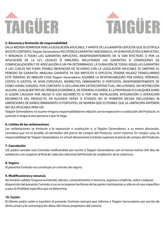 5. Renuncia y limitación de responsabilidad
EN LA MEDIDA PERMITIDA POR LA LEGISLACIÓN APLICABLE, Y APARTE DE LA GARANTÍA EXPLÍCITA QUE SE ESTIPULA
EN ESTE CONTRATO, Taigüer Generadores NO OTORGA GARANTÍAS ADICIONALES, YA SEAN EXPLÍCITAS O IMPLÍCITAS,
Y RENUNCIA A TODAS LAS GARANTÍAS IMPLÍCITAS, INDEPENDIENTEMENTE DE SI SON EFECTIVAS O POR LA
APLICACIÓN DE LA LEY, LEGALES O SIMILARES, INCLUYENDO LAS GARANTÍAS O CONDICIONES DE
COMERCIALIZACIÓN Y DE ADECUACIÓN A UN FIN DETERMINADO. LA DURACIÓN DE TODAS AQUELLAS GARANTÍAS
A LAS CUALES NO FUERA POSIBLE RENUNCIAR DE ACUERDO CON LA LEGISLACIÓN APLICABLE SE LIMITARÁ AL
PERIODO DE GARANTÍA. NINGUNA GARANTÍA, YA SEA IMPLÍCITA O EXPLÍCITA, TENDRÁ VALIDEZ TRANSCURRIDO
ESTE PERIODO. EN NINGÚN CASO Taigüer Generadores ASUMIRÁ LA RESPONSABILIDAD POR DAÑOS, PÉRDIDAS,
COSTES O GASTOS, YA SEAN ESPECIALES, INDIRECTOS, DIMANANTES O FORTUITOS, INDEPENDIENTEMENTE DE
CÓMO HAYAN SURGIDO, POR CONTRATO O DECLARACIÓN EXTRACONTRACTUAL, INCLUYENDO, SIN RESTRICCIÓN
ALGUNA, CUALQUIER TIPO DE PÉRDIDA ECONÓMICA, DE PÉRDIDAS O DAÑOS A LA PROPIEDAD O CUALQUIER DAÑO
O LESIÓN CAUSADA POR ABUSO O USO INCORRECTO O POR UNA INSTALACIÓN, INTEGRACIÓN U OPERACIÓN
INCORRECTA DEL PRODUCTO. EN ALGUNOS PAÍSES O ESTADOS NO SE PERMITEN DICHAS EXCLUSIONES NI
LIMITACIONES DE DAÑOS DIMANANTES O FORTUITOS, DE MANERA QUE ES POSIBLE QUE LA LIMITACIÓN ANTERIOR
NO SEA APLICABLE PARA UD.
Taigüer Generadores no asume ninguna responsabilidad en relación con la reparación o sustitución del Producto, ni
autoriza a ninguna otra persona a que lo haga.

6. Límites de las reclamaciones
Las reclamaciones se limitarán a la reparación o sustitución o, si Taigüer Generadores, a su entera discreción,
considera que no es posible, al reembolso del precio de compra del Producto, como máximo. En ningún caso, la
responsabilidad de Taigüer Generadores en virtud del presente Contrato superará el precio de compra del Producto.

7. Cancelación
Ud. podrá cancelar este Contrato noti cándolo por escrito a Taigüer Generadores con al menos treinta (30) días de
antelación con respecto al nal de cada año adicional del Periodo de ampliación de la cobertura.

8. Seguro
El presente Contrato no constituye un contrato de seguro.

9. Modi caciones y renuncia
No tendrán validez ninguna enmienda, adición, consentimiento o renuncia, expresa o implícita, sobre cualquier
disposición del presente Contrato si no se incorporan las rmas de las partes contratantes y sólo en el caso especí co
y para la nalidad especí ca que se determine.

10. Cesión
El Cliente podrá ceder o transferir el presente Contrato siempre que informe a Taigüer Generadores por escrito de
dicha cesión y le comunique los datos del nuevo propietario del sistema.
 