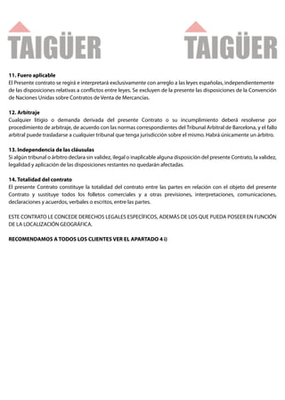 11. Fuero aplicable
El Presente contrato se regirá e interpretará exclusivamente con arreglo a las leyes españolas, independientemente
de las disposiciones relativas a con ictos entre leyes. Se excluyen de la presente las disposiciones de la Convención
de Naciones Unidas sobre Contratos de Venta de Mercancías.

12. Arbitraje
Cualquier litigio o demanda derivada del presente Contrato o su incumplimiento deberá resolverse por
procedimiento de arbitraje, de acuerdo con las normas correspondientes del Tribunal Arbitral de Barcelona, y el fallo
arbitral puede trasladarse a cualquier tribunal que tenga jurisdicción sobre el mismo. Habrá únicamente un árbitro.

13. Independencia de las cláusulas
Si algún tribunal o árbitro declara sin validez, ilegal o inaplicable alguna disposición del presente Contrato, la validez,
legalidad y aplicación de las disposiciones restantes no quedarán afectadas.

14. Totalidad del contrato
El presente Contrato constituye la totalidad del contrato entre las partes en relación con el objeto del presente
Contrato y sustituye todos los folletos comerciales y a otras previsiones, interpretaciones, comunicaciones,
declaraciones y acuerdos, verbales o escritos, entre las partes.

ESTE CONTRATO LE CONCEDE DERECHOS LEGALES ESPECÍFICOS, ADEMÁS DE LOS QUE PUEDA POSEER EN FUNCIÓN
DE LA LOCALIZACIÓN GEOGRÁFICA.

RECOMENDAMOS A TODOS LOS CLIENTES VER EL APARTADO 4 i)
 