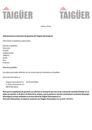 Fecha y Firma




Solicitud para la extensión de garantía de Taigüer Generadores

Información instaladores particulares

Nombre y apellidos :
Dirección :
Ciudad :
Código postal :
Teléfono :
Email :
Pais :
Empresa :

Número pedido :

Los datos personales deberán ser los mismos que los indicados en el pedido.

Envíe este formulario a:

    Taigüer Generadores S.L     CIF: B-65218604
    C/ Soler y Rovirosa N-3-5
    08018 Barcelona

Para que la ampliación de garantía sea efectiva es necesario que nos envíe el presente contrato rmado en un
plazo no superior a 20 días a la fecha de la compra, que la puesta en marcha y posteriores revisiones del grupo
electrógeno se haya realizado el servicio o cial de Taigüer Generadores S.L.
Para más información, no dude en contactar con Taigüer Generadores S.L en el 91-1017411.
 