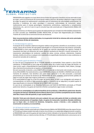 14
PROVEEDOR serán pagados en el país dentro de los límites de la garantía o beneficio una vez retornado al país
de origen, contra la presentación de la prescripción médica y facturas. No tendrán cobertura ni pago en el país
de origen los gastos de medicamentos comprados para el tratamiento de enfermedades preexistentes, de
disturbios o problemas de orden psicológico o emocional, enfermedades de transmisión sexual,
medicamentos para el manejo ginecológico, tratamientos antimicóticos, suplementos y complementos
alimenticios, etc., aún en el caso en que la consulta haya sido autorizada por el Departamento Médico del
PROVEEDOR.
Se deja constancia y se informa que los gastos de medicamentos por concepto de enfermedades preexistentes
no serán asumidos por TERRAWIND GLOBAL PROTECTION, así hayan sido diagnosticados por el Médico
Tratante de la Central de la Central de Servicios de Asistencia.
Nota: Las prescripciones médicas destinadas a la recuperación inicial de los síntomas sólo serán autorizadas
por los primeros 30 días de tratamiento.
IV. (4) Odontología de urgencia:
A excepción de las restantes coberturas de gastos médicos esta garantía o beneficio es acumulativa y no por
evento. Dentro de los límites del tope global especificado en la Garantía Particular del producto contratado,
el PROVEEDOR se hará cargo solamente de los gastos por atención odontológica de urgencia, limitada al
tratamiento del dolor y/o extracción de la pieza dentaria resultante de infección o trauma únicamente. Los
tratamientos odontológicos de conductos, cambios de calzas, coronas, prótesis, sellamientos, limpiezas
dentales, diseños de sonrisa o cualquier otro tratamiento no especificado claramente en estas condiciones se
encuentran excluidos de la cobertura.
IV. (5) Traslado y gasto de Hotel de un familiar:
En caso de que la hospitalización de un TITULAR viajando no acompañado, fuese superior a cinco (5) días
calendarios, El PROVEEDOR se hará cargo de un boleto aéreo ida y vuelta al país de origen del familiar, en
clase turista, sujeto a disponibilidad de espacio para un solo familiar de compañía, Padre, Madre, Cónyuge,
Hijo o Hermano (la enumeración es taxativa y no enunciativa).
No será reconocido el derecho a esta COBERTURA si el motivo de la internación está incluido y forma parte
de las EXCLUSIONES. No tendrá derecho a esta COBERTURA si el plazo de VALIDEZ o VIGENCIA está vencido al
momento de solicitarlo. Este beneficio solo podrá tener aplicación si ha sido procesado y autorizado
previamente por la Central de Asistencia del PROVEEDOR. No serán aceptados posteriormente pedidos de
pago en el país de origen bajo ninguna justificación o circunstancia.
En la eventualidad de pago en el país de origen del boleto aéreo, el valor a ser reintegrado será siempre el
correspondiente a la tarifa en clase económica vigente al momento de ser adquirido y no podrá superar el
tope especificado en la Garantía Particular de la COBERTURA contratada.
En caso de ser contemplado en las Garantías Particulares del PLAN DE ASISTENCIA contratado, el TITULAR
podrá tener derecho a los gastos de hotel de su familiar acompañante según el plan contratado.
En caso de ser contemplado en la tabla de beneficios de los productos, el Beneficiario podrá tener derecho
a los gastos de hotel por USD 80.00 (ochenta dólares) diarios para su familiar acompañante durante máximo
siete días o hasta el alta del paciente, lo que suceda primero.
Atención: Tanto para esta cláusula como para cualquier otra que cubra gastos de hotel, se entienden estos
limitados exclusivamente al hospedaje simple, sin gastos de restaurante, lavandería, llamadas telefónicas
que no hayan sido a la Central de Asistencia, transportes, acceso a Internet, u otro cualquiera. (la
enumeración es taxativa y no enunciativa).
IIV. (6) Gastos de hotel por convalecencia:
Cuando el médico tratante autorizado por el Departamento Médico del PROVEEDOR prescriba reposo forzoso
al TITULAR que hubiese estado internado al menos cinco (5) días y a su salida deba obligatoriamente cumplirlo,
el PROVEEDOR solo cubrirá los gastos de hotel hasta el monto indicado en las Garantías Particulares del PLAN
DE ASISTENCIA, hasta un máximo de diez (10) días. El TITULAR deberá indefectiblemente comunicarse con la
 
