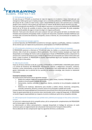 24
IV. (15) Sustitución de ejecutivos:
En caso de que el TITULAR se encontrase en viaje de negocios en el exterior y fuese internado por una
emergencia médica grave que le impida proseguir con su cometido profesional, el PROVEEDOR se hará cargo
del pasaje de ida y vuelta en clase turista, sujeto a disponibilidad de plazas, de la persona que su empresa
designe como sustituto y de los gastos de hotel hasta un máximo de 80 dólares diarios durante cinco días.
Para que esta garantía sea efectiva el TITULAR deberá comunicar a la Central de Asistencias del PROVEEDOR
dentro de las 24 horas de sucedido el evento y haya sido expresamente autorizado. No serán aceptados
posteriormente pedidos de pago en el país de origen sin ninguna justificación.
Atención: Tanto para esta cláusula como para cualquier otra que cubra gastos de hotel, se entienden estos
limitados exclusivamente al hospedaje simple, sin gastos de restaurante, lavandería, llamadas telefónicas que
no hayan sido a la Central de Asistencia, transportes, acceso a Internet, etc. (la enumeración es taxativa y no
enunciativa).
IV. (16) Transmisión de mensajes urgentes:
La Central Operativa del PROVEEDOR transmitirá los mensajes urgentes y justificados, relativos a cualquiera
de los eventos que son objeto de las prestaciones contempladas en el PLAN DE ASISTENCIA.
IV. (17) Localización y Asistencia en caso de extravío de documentos, boletos aéreos y/o equipajes:
El PROVEEDOR asesorará e informará al TITULAR con todos los medios a su alcance para la denuncia del
extravío, robo o hurto de su equipaje y efectos personales. Para intentar localizar equipajes que hayan sido
despachados en la bodega del mismo vuelo en el que viaja el titular el PROVEEDOR pondrá a disposición los
servicios de su Central de Asistencia para realizar el seguimiento de la búsqueda que realiza la línea aérea que
tomó a cargo el reclamo. EL PROVEEDOR no asume responsabilidad alguna por equipajes extraviados y no
localizados por la línea aérea.
IV. (18) Línea de consulta:
Hasta las 24 horas anteriores al día de su partida, el TITULAR de un CERTIFICADO o VOUCHER podrá solicitar
a la Central de Asistencia del PROVEEDOR informaciones relativas a obligaciones consulares, sanitarias,
turísticas y otras concernientes al país de destino. El Beneficiario será responsable por todos los costos y
gastos relacionados con la solicitud de los servicios de asistencia concierge, este servicio es netamente
informativo.
Conserjería nacional y mundial
Se proporcionará información de los siguientes eventos:
• Boletos de cualquier medio de transporte aviones, autos, trenes, cruceros o helicópteros.
• Hoteles en las principales ciudades del mundo.
• Restaurantes, eventos culturales o deportivos, teatros, conciertos en las principales ciudades del
mundo.
• Referencia de mudanzas, laboratorios para estudios y análisis clínicos, funerarias, aeropuertos,
centrales camioneras, florerías y enseres varios en las principales ciudades del mundo.
El límite máximo de responsabilidad será únicamente la comunicación de la información del servicio solicitado.
Todos los gastos generados de los servicios antes mencionados serán a cargo del Asegurado. EL PROVEEDOR
no tendrá ninguna responsabilidad con respecto al servicio recibido por parte de las compañías referidas.
IV. (19) Compensación Complementaria por pérdida total y definitiva de equipaje en línea aérea comercial o
crucero:
La suma de la indemnización de la compañía aérea y de la compensación complementaria del PROVEEDOR
será la misma según el plan adquirido.
La indemnización se refiere exclusivamente a equipaje despachado en bodega de aeronave, en vuelo
comercial sujeto a la reglamentación de la Asociación Internacional de Transporte Aéreo (IATA.)
Para la obtención de esta compensación rigen los siguientes términos y condiciones:
 