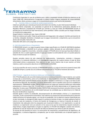 34
Condiciones Especiales En caso de accidente auto o daño a propiedad rentada el límite de cobertura es de
hasta 3,000 USD. Adicionalmente el asegurado no deberá realizar ninguna aceptación de responsabilidad,
ofrecimiento, oferta, promesa o pago sin el consentimiento previo y por escrito del proveedor.
b) Incendio y Robo en vivienda de residencia permanente.
Cobertura aplicable para vivienda permanente del titular de la familia, en plan Internacional individual.
Incendio: Bienes amparados. Los contenidos en general de las habitaciones particulares ubicados en la
República Mexicana, propiedad del TITULAR que contrate su viaje por medio del PROVEEDOR durante el
periodo que se encuentre de viaje internacional, contra pérdidas o daños causados por los riesgos indicados
en la póliza de la aseguradora.
Riesgo Cubierto: Incendio y/o rayo. Hasta 1,250 USD
Robo con violencia y/o asalto: Todas las pertenencias del Asegurado o de cualquier miembro permanente de
su familia, trabajador doméstico o huésped, que no pague manutención o alojamiento, que se encuentren
dentro del inmueble. Hasta 625 usd.
Deducible 10% sobre suma asegurada contratada
IV. (24) Enfermedad Crónica o Preexistente:
El PROVEEDOR tomará a su cargo los gastos hasta el tope especificado en el PLAN DE ASISTENCIA detallado
en el CERTIFICADO o VOUCHER de la primera atención médica derivada de una enfermedad crónica o
preexistente, congénita o recurrente, conocidas o no por el TITULAR solo en el caso que haya desarrollado un
episodio de crisis o cuadro agudo durante el viaje que impidan la continuidad de este y no puede aplazarse
hasta el retorno al país de residencia.
Quedan excluidos dentro de esta cobertura los medicamentos, tratamientos, controles o chequeos
destinados a la resolución definitiva o a la investigación diagnostica de cuadros previos al viaje de dicha
enfermedad crónica o preexistente. Esta cobertura es por monto máximo más no por evento y el límite
máximo a cubrir se encuentra descrito en el CERTIFICADO o VOUCRER.
En el caso específico de renal y vesicular, El PROVEEDOR tomara a su cargo el costo de la asistencia hasta USD
10,000.00 siempre y cuando sea una condición desconocida por EL TITULAR al momento del evento.
(24b) Producto - Upgrade de Asistencia médica por enfermedad preexistente:
Si EL TITULAR padeciera de una enfermedad preexistente o crónica al inicio de su viaje al exterior, aun cuando
no fuera de su conocimiento, como se ha establecido en estas Condiciones Generales, TERRAWIND GLOBAL
PROTECTION queda automáticamente exenta de prestar servicios o asistencias a su cargo y con base al plan
de asistencia adquirido. No obstante, y en forma excepcional y solo en aquellos casos que así lo establezcan
expresamente, TERRAWIND GLOBAL PROTECTION asumirá los cargos por asistencia médica por enfermedad
preexistente o crónica a favor DEL TITULAR hasta un máximo del monto determinado en el respectivo plan
adquirido. En estos casos TERRAWIND GLOBAL PROTECTION reconocerá la primera consulta clínica en la que
se determine la preexistencia de la enfermedad hasta por las cantidades que se determinan en la Tabla de
Resumen de Beneficios respectiva.
Episodio agudo o evento no predecible, descompensación de enfermedades crónicas y / o preexistentes
conocidas, oculto o previamente asintomática. Esta cobertura se proporciona exclusivamente para la atención
médica primaria en el episodio agudo, o en caso de no predecible, con la cobertura superior especificado por
el plan contratado, la emergencia debe requerir la asistencia durante el viaje y no puede aplazarse hasta el
retorno al país de residencia, el Centro de Gestión de Emergencias se reserva el derecho de decidir el
tratamiento más adecuado entre los propuestos por el personal médico y / o la repatriación a su país de
residencia. La repatriación será una solución en los casos en los que los tratamientos requiere evolución a
largo tiempo, cirugías programadas o cirugías no urgentes, EL TITULAR está obligado a aceptar esta solución,
perdiendo en caso de rechazo de la solución de todos los beneficios que ofrece el plan de asistencia.
Se excluye de este beneficio el inicio o la continuación de tratamientos, procedimientos de diagnóstico, de
investigación, o conducta diagnóstica y terapéutica, que no están relacionados con el episodio agudo y no
previsto.
 