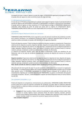 36
encargado de tomar a cargo el regreso a su país de origen, el PROVEEDOR organizará y entregará al TITULAR
el pasaje aéreo de regreso en clase económica al país de origen del viaje.
IV. (28) Repatriación administrativa:
En caso de que el TITULAR sea deportado por cualquier razón luego de ingresar al país al cual viaja durante el
período de vigencia del CERTIFICADO o VOUCHER, el PROVEEDOR le entregará a solicitud de las autoridades,
el pasaje aéreo de regreso en clase económica. El TITULAR deberá entregar al PROVEEDOR, debidamente
endosados el/los boleto/s de avión de pasaje que posea para su regreso sin compensación alguna.
TERRAWIND GLOBAL PROTECTION no se hace responsable de los servicios no utilizados por este motivo.
IV.DEPORTES
(29) Deportes Seguro/ Multisports /Snow care / recreativo
TERRAWIND GLOBAL PROTECTION se hará cargo de los costos de atención resultantes de accidentes ocurridos
de la práctica recreativa o en competencia profesional según la cobertura adquirida (hasta el tope de su
cobertura médica contratada sin exceder USD 100.000) de los siguientes deportes:
Práctica de deportes amateur: Todos los deportes de práctica Amateur excepto en competencias. Proporciona
cobertura de los deportes ecuestres, deportes de nieve, deportes de equipo (futbol, baloncesto, voleibol),
deportes de fuerza, deportes de invierno, las artes marciales, campeonatos de tiro el deporte practicado en
rangos reguladas; deportes acuáticos, esquí, surf, kitesurf recreativo, buceo recreativo (hasta 15 metros),
natación, patinaje, snowboard, cuando se practica como actividades de aficionados.
La cobertura de deportes amateur aplica para los atletas profesionales cuando son miembros de una
federación, sólo en los casos de accidentes causados por la práctica de deportes de invierno en las pistas
autorizadas.
Deporte recreativo: Proporciona cobertura de los deportes ecuestres, deportes de nieve, deportes de equipo,
deportes de fuerza, deportes de invierno, las artes marciales, campeonatos de tiro el deporte practicado en
rangos reguladas; deportes acuáticos, esquí, surf, kitesurf recreativo, buceo recreativo (hasta 15 metros),
natación, patinaje, snowboard, cuando se practica como actividades de aficionados.
Nota: Queda excluida de cobertura cualquier lesión causada por prácticas profesionales y/o de torneos
(29.a) Garantía de Interrupción de viaje: En caso de accidente o enfermedad de ser necesaria la repatriación
del TITULAR, o si el Departamento Médico de la Central Operativa del PROVEEDOR considera que el TITULAR
debe guardar cama, el PROVEDOR reembolsara al prorrata temporis (después de la auditoria de los
comprobantes originales por la Central Operativa del PROVEEDOR), los gastos no disfrutados del paquete
contratado incluyendo: "Ski pass", clases de deportes o alquiler de material deportivo hasta un monto máximo
de US$ 300.
(29.1) DEPORTE CATEGORÍA 2, 3 y 4
Práctica de deportes en competencia, entrenamiento y/o profesionales, TERRAWIND GLOBAL PROTECTION
se hará cargo de los costos de atención resultantes de accidentes ocurridos según la cobertura adquirida
(hasta el tope de su cobertura médica contratada sin exceder USD 100.000) de los siguientes deportes según
la categoría contrata:
 Categoría 2: Esquí acuático, fútbol, ciclismo de velocidad en pista, patinaje artístico sobre hielo,
canotaje en canales ingleses, buceo autónomo (hasta 30 metros máximo), maratón, gimnasia
artística, pony trekking, parascending, roller hockey, cabalgata libre, patinaje en hielo, hockey sobre
césped, canotaje niveles 3 y 4, pesca con anzuelo en aguas costeras profundas.
Lista completa categoría 2
 