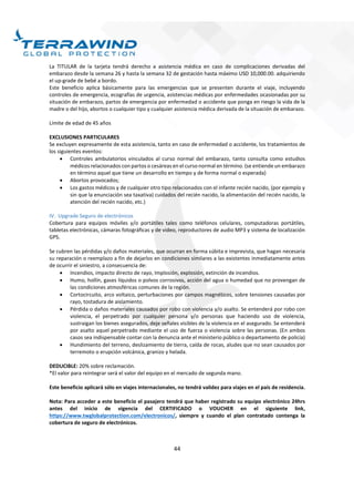 44
La TITULAR de la tarjeta tendrá derecho a asistencia médica en caso de complicaciones derivadas del
embarazo desde la semana 26 y hasta la semana 32 de gestación hasta máximo USD 10,000.00. adquiriendo
el up-grade de bebé a bordo.
Este beneficio aplica básicamente para las emergencias que se presenten durante el viaje, incluyendo
controles de emergencia, ecografías de urgencia, asistencias médicas por enfermedades ocasionadas por su
situación de embarazo, partos de emergencia por enfermedad o accidente que ponga en riesgo la vida de la
madre o del hijo, abortos o cualquier tipo y cualquier asistencia médica derivada de la situación de embarazo.
Límite de edad de 45 años
EXCLUSIONES PARTICULARES
Se excluyen expresamente de esta asistencia, tanto en caso de enfermedad o accidente, los tratamientos de
los siguientes eventos:
 Controles ambulatorios vinculados al curso normal del embarazo, tanto consulta como estudios
médicos relacionados con partos o cesáreas en el curso normal en término. (se entiende un embarazo
en término aquel que tiene un desarrollo en tiempo y de forma normal o esperada)
 Abortos provocados;
 Los gastos médicos y de cualquier otro tipo relacionados con el infante recién nacido, (por ejemplo y
sin que la enunciación sea taxativa) cuidados del recién nacido, la alimentación del recién nacido, la
atención del recién nacido, etc.)
IV. Upgrade Seguro de electrónicos
Cobertura para equipos móviles y/o portátiles tales como teléfonos celulares, computadoras portátiles,
tabletas electrónicas, cámaras fotográficas y de video, reproductores de audio MP3 y sistema de localización
GPS.
Se cubren las pérdidas y/o daños materiales, que ocurran en forma súbita e imprevista, que hagan necesaria
su reparación o reemplazo a fin de dejarlos en condiciones similares a las existentes inmediatamente antes
de ocurrir el siniestro, a consecuencia de:
 Incendios, impacto directo de rayo, Implosión, explosión, extinción de incendios.
 Humo, hollín, gases líquidos o polvos corrosivos, acción del agua o humedad que no provengan de
las condiciones atmosféricas comunes de la región.
 Cortocircuito, arco voltaico, perturbaciones por campos magnéticos, sobre tensiones causadas por
rayo, tostadura de aislamiento.
 Pérdida o daños materiales causados por robo con violencia y/o asalto. Se entenderá por robo con
violencia, el perpetrado por cualquier persona y/o personas que haciendo uso de violencia,
sustraigan los bienes asegurados, deje señales visibles de la violencia en el asegurado. Se entenderá
por asalto aquel perpetrado mediante el uso de fuerza o violencia sobre las personas. (En ambos
casos sea indispensable contar con la denuncia ante el ministerio público o departamento de policía)
 Hundimiento del terreno, deslizamiento de tierra, caída de rocas, aludes que no sean causados por
terremoto o erupción volcánica, granizo y helada.
DEDUCIBLE: 20% sobre reclamación.
*El valor para reintegrar será el valor del equipo en el mercado de segunda mano.
Este beneficio aplicará sólo en viajes internacionales, no tendrá validez para viajes en el país de residencia.
Nota: Para acceder a este beneficio el pasajero tendrá que haber registrado su equipo electrónico 24hrs
antes del inicio de vigencia del CERTIFICADO o VOUCHER en el siguiente link,
https://www.twglobalprotection.com/electronicos/, siempre y cuando el plan contratado contenga la
cobertura de seguro de electrónicos.
 