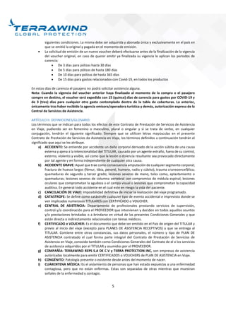5
siguientes condiciones. La misma debe ser adquirida y abonada única y exclusivamente en el país en
que se emitió la original y pagada en el momento de emisión.
 La solicitud de emisión de un nuevo voucher deberá efectuarse antes de la finalización de la vigencia
del voucher original, en caso de querer emitir ya finalizada su vigencia le aplican los periodos de
carencia:
 De 3 días para pólizas hasta 30 días
 De 5 días para pólizas de hasta 180 días
 De 10 días para pólizas de hasta 365 días
 De 15 días para gastos relacionados con Covid-19, en todos los productos
En estos días de carencia el pasajero no podrá solicitar asistencia alguna.
Nota: Cuando la vigencia del voucher anterior haya finalizado al momento de la compra o el pasajero
compre en destino, el voucher será expedido con 15 (quince) días de carencia para gastos por COVID-19 y
de 3 (tres) días para cualquier otro gasto contemplado dentro de la tabla de coberturas. Lo anterior,
únicamente tras haber recibido la agencia emisora/operadora turística y demás, autorización expresa de la
Central de Servicios de Asistencia.
ARTÍCULO II: DEFINICIONES/GLOSARIO:
Los términos que se indican para todos los efectos de este Contrato de Prestación de Servicios de Asistencia
en Viaje, pudiendo ser en femenino o masculino, plural o singular y si se trata de verbo, en cualquier
conjugación, tendrán el siguiente significado: Siempre que se utilicen letras mayúsculas en el presente
Contrato de Prestación de Servicios de Asistencia en Viaje, los términos definidos a continuación tendrán el
significado que aquí se les atribuye.
a) ACCIDENTE: Se entiende por accidente un daño corporal derivado de la acción súbita de una causa
externa y ajena a la intencionalidad del TITULAR, causado por un agente extraño, fuera de su control,
externo, violento y visible, así como que la lesión o dolencia resultante sea provocado directamente
por tal agente y en forma independiente de cualquier otra causa.
b) ACCIDENTE GRAVE: Aquel que trae como consecuencia amputación de cualquier segmento corporal;
fractura de huesos largos (fémur, tibia, peroné, humero, radio y cúbito); trauma craneoencefálico;
quemaduras de segundo y tercer grado; lesiones severas de mano, tales como, aplastamiento o
quemaduras; lesiones severas de columna vertebral con compromiso de médula espinal; lesiones
oculares que comprometan la agudeza o el campo visual o lesiones que comprometan la capacidad
auditiva. En general todo accidente en el cual este en riesgo la vida del paciente.
c) CANCELACIÓN DE VIAJE: Imposibilidad definitiva de iniciar la realización del viaje programado.
d) CATASTROFE: Se define como catástrofe cualquier tipo de evento accidental e imprevisto donde se
ven implicados numerosos TITULARES con CERTIFICADO o VOUCHER.
e) CENTRAL DE ASISTENCIA: Departamento de profesionales prestando servicios de supervisión,
control y/o coordinación para el PROVEEDOR que intervienen y deciden en todos aquellos asuntos
y/o prestaciones brindadas o a brindarse en virtud de las presentes Condiciones Generales y que
están directa o indirectamente relacionados con temas médicos.
f) CERTIFICADO o VOUCHER: Es el documento que debe ser emitido en el País de origen del TITULAR y
previo al inicio del viaje (excepto para PLANES DE ASISTENCIA RECEPTIVOS) y que se entrega al
TITULAR. Contiene entre otras constancias, sus datos personales, el número y tipo de PLAN DE
ASISTENCIA contratado el cual forma parte integral del Contrato de Prestación de Servicios de
Asistencia en Viaje, conocido también como Condiciones Generales del Contrato de el o los servicios
de asistencia adquiridos por el TITULAR y asumidos por el PROVEEDOR.
g) COMPAÑÍA: TERRAWIND REPS S.A DE C.V y TERRA PROTECTION INC, son empresas de asistencia
autorizadas localmente para emitir CERTIFICADOS o VOUCHERS de PLAN DE ASISTENCIA en Viaje.
h) CONGÉNITO: Patología presente o existente desde antes del momento de nacer.
i) CUARENTENA MÉDICA: Es el aislamiento de personas que han estado expuestas a una enfermedad
contagiosa, pero que no están enfermas. Estas son separadas de otras mientras que muestran
señales de la enfermedad y contagio.
 
