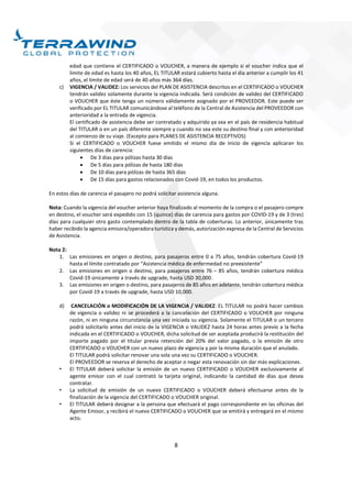 8
edad que contiene el CERTIFICADO o VOUCHER, a manera de ejemplo si el voucher indica que el
límite de edad es hasta los 40 años, EL TITULAR estará cubierto hasta el día anterior a cumplir los 41
años, el límite de edad será de 40 años más 364 días.
c) VIGENCIA / VALIDEZ: Los servicios del PLAN DE ASISTENCIA descritos en el CERTIFICADO o VOUCHER
tendrán validez solamente durante la vigencia indicada. Será condición de validez del CERTIFICADO
o VOUCHER que éste tenga un número válidamente asignado por el PROVEEDOR. Este puede ser
verificado por EL TITULAR comunicándose al teléfono de la Central de Asistencia del PROVEEDOR con
anterioridad a la entrada de vigencia.
El certificado de asistencia debe ser contratado y adquirido ya sea en el país de residencia habitual
del TITULAR o en un país diferente siempre y cuando no sea este su destino final y con anterioridad
al comienzo de su viaje. (Excepto para PLANES DE ASISTENCIA RECEPTIVOS)
Si el CERTIFICADO o VOUCHER fuese emitido el mismo día de inicio de vigencia aplicaran los
siguientes días de carencia:
 De 3 días para pólizas hasta 30 días
 De 5 días para pólizas de hasta 180 días
 De 10 días para pólizas de hasta 365 días
 De 15 días para gastos relacionados con Covid-19, en todos los productos.
En estos días de carencia el pasajero no podrá solicitar asistencia alguna.
Nota: Cuando la vigencia del voucher anterior haya finalizado al momento de la compra o el pasajero compre
en destino, el voucher será expedido con 15 (quince) días de carencia para gastos por COVID-19 y de 3 (tres)
días para cualquier otro gasto contemplado dentro de la tabla de coberturas. Lo anterior, únicamente tras
haber recibido la agencia emisora/operadora turística y demás, autorización expresa de la Central de Servicios
de Asistencia.
Nota 2:
1. Las emisiones en origen o destino, para pasajeros entre 0 a 75 años, tendrán cobertura Covid-19
hasta el límite contratado por “Asistencia médica de enfermedad no preexistente”
2. Las emisiones en origen o destino, para pasajeros entre 76 – 85 años, tendrán cobertura médica
Covid-19 únicamente a través de upgrade, hasta USD 30,000.
3. Las emisiones en origen o destino, para pasajeros de 85 años en adelante, tendrán cobertura médica
por Covid-19 a través de upgrade, hasta USD 10,000.
d) CANCELACIÓN o MODIFICACIÓN DE LA VIGENCIA / VALIDEZ: EL TITULAR no podrá hacer cambios
de vigencia o validez ni se procederá a la cancelación del CERTIFICADO o VOUCHER por ninguna
razón, ni en ninguna circunstancia una vez iniciada su vigencia. Solamente el TITULAR o un tercero
podrá solicitarlo antes del inicio de la VIGENCIA o VALIDEZ hasta 24 horas antes previo a la fecha
indicada en el CERTIFICADO o VOUCHER, dicha solicitud de ser aceptada producirá la restitución del
importe pagado por el titular previa retención del 20% del valor pagado, o la emisión de otro
CERTIFICADO o VOUCHER con un nuevo plazo de vigencia y por la misma duración que el anulado.
El TITULAR podrá solicitar renovar una sola una vez su CERTIFICADO o VOUCHER.
El PROVEEDOR se reserva el derecho de aceptar o negar esta renovación sin dar más explicaciones.
• El TITULAR deberá solicitar la emisión de un nuevo CERTIFICADO o VOUCHER exclusivamente al
agente emisor con el cual contrató la tarjeta original, indicando la cantidad de días que desea
contratar.
• La solicitud de emisión de un nuevo CERTIFICADO o VOUCHER deberá efectuarse antes de la
finalización de la vigencia del CERTIFICADO o VOUCHER original.
• El TITULAR deberá designar a la persona que efectuará el pago correspondiente en las oficinas del
Agente Emisor, y recibirá el nuevo CERTIFICADO o VOUCHER que se emitirá y entregará en el mismo
acto.
 