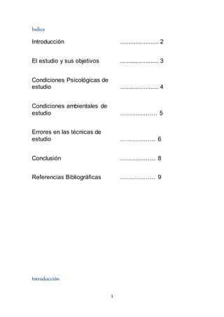 1
Índice
Introducción ....................... 2
El estudio y sus objetivos ....................... 3
Condiciones Psicológicas de
estudio ....................... 4
Condiciones ambientales de
estudio ………………. 5
Errores en las técnicas de
estudio ……………… 6
Conclusión ……………… 8
Referencias Bibliográficas ……………… 9
Introducción
 