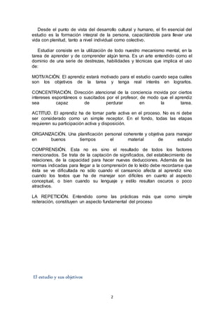 2
Desde el punto de vista del desarrollo cultural y humano, el fin esencial del
estudio es la formación integral de la persona, capacitándola para llevar una
vida con plenitud, tanto a nivel individual como colectivo.
Estudiar consiste en la utilización de todo nuestro mecanismo mental, en la
tarea de aprender y de comprender algún tema. Es un arte entendido como el
dominio de una serie de destrezas, habilidades y técnicas que implica el uso
de:
MOTIVACIÓN. El aprendiz estará motivado para el estudio cuando sepa cuáles
son los objetivos de la tarea y tenga real interés en lograrlos.
CONCENTRACIÓN. Dirección atencional de la conciencia movida por ciertos
intereses espontáneos o suscitados por el profesor, de modo que el aprendiz
sea capaz de perdurar en la tarea.
ACTITUD. El aprendiz ha de tomar parte activa en el proceso. No es ni debe
ser considerado como un simple receptor. En el fondo, todas las etapas
requieren su participación activa y disposición.
ORGANIZACIÓN. Una planificación personal coherente y objetiva para manejar
en buenos tiempos el material de estudio
COMPRENSIÓN. Esta no es sino el resultado de todos los factores
mencionados. Se trata de la captación de significados, del establecimiento de
relaciones, de la capacidad para hacer nuevas deducciones. Además de las
normas indicadas para llegar a la comprensión de lo leído debe recordarse que
ésta se ve dificultada no sólo cuando el cansancio afecta al aprendiz sino
cuando los textos que ha de manejar son difíciles en cuanto al aspecto
conceptual, o bien cuando su lenguaje y estilo resultan oscuros o poco
atractivos.
LA REPETICIÓN. Entendido como las prácticas más que como simple
reiteración, constituyen un aspecto fundamental del proceso
El estudio y sus objetivos
 